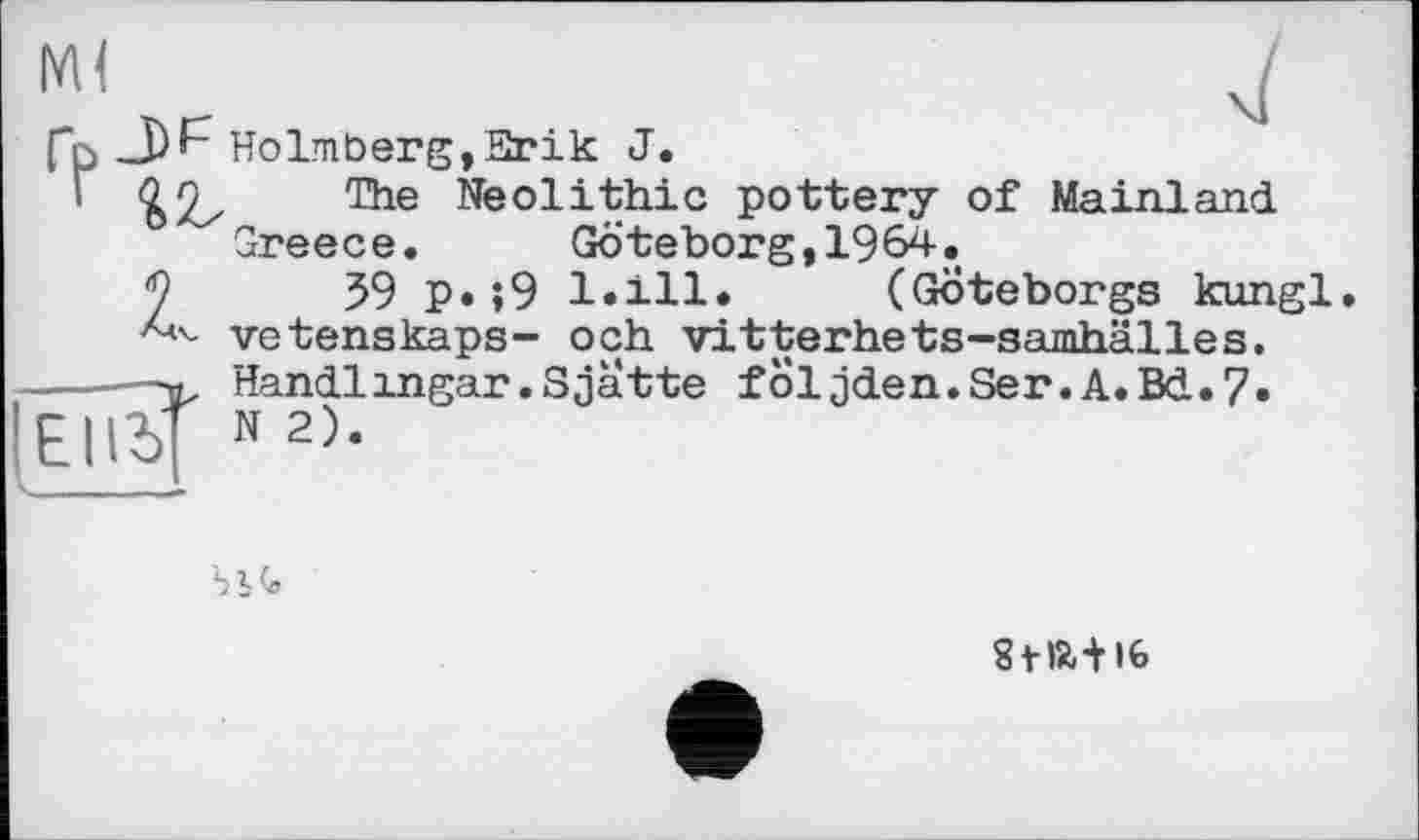 ﻿Ml
fp J)F Holmberg,Etrik J.
'	1116 Neolithic pottery of Mainland.
Greece. Göteborg,1964»
2	59 p* »9 l.ill. (Göteborgs kungl
vetenskaps- och vitterhets-samhälles.
------ Handlingar.Sjatte foljden.Ser.A.Bd.7»
El IS’ N2>-
S’, G
Stft+lfe